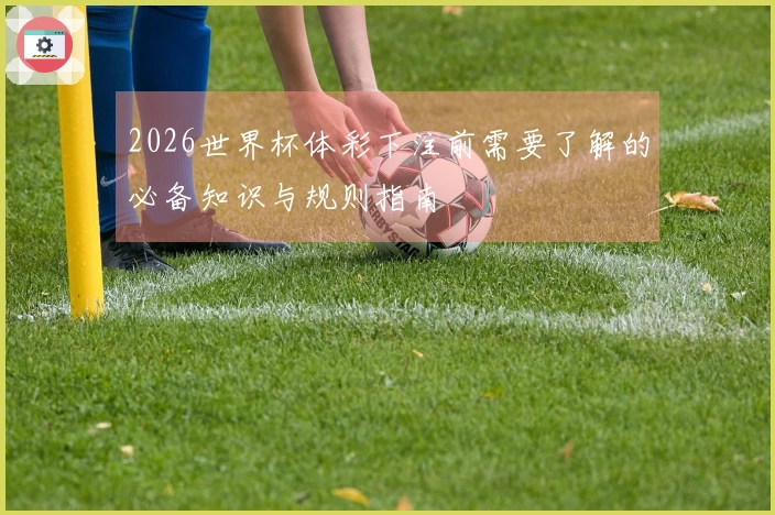 2026世界杯体彩下注前需要了解的必备知识与规则指南