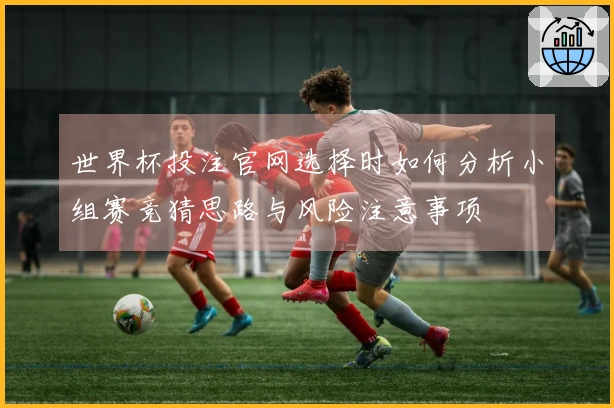 世界杯投注官网选择时如何分析小组赛竞猜思路与风险注意事项